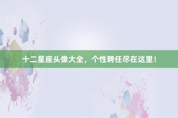 十二星座头像大全，个性聘任尽在这里！